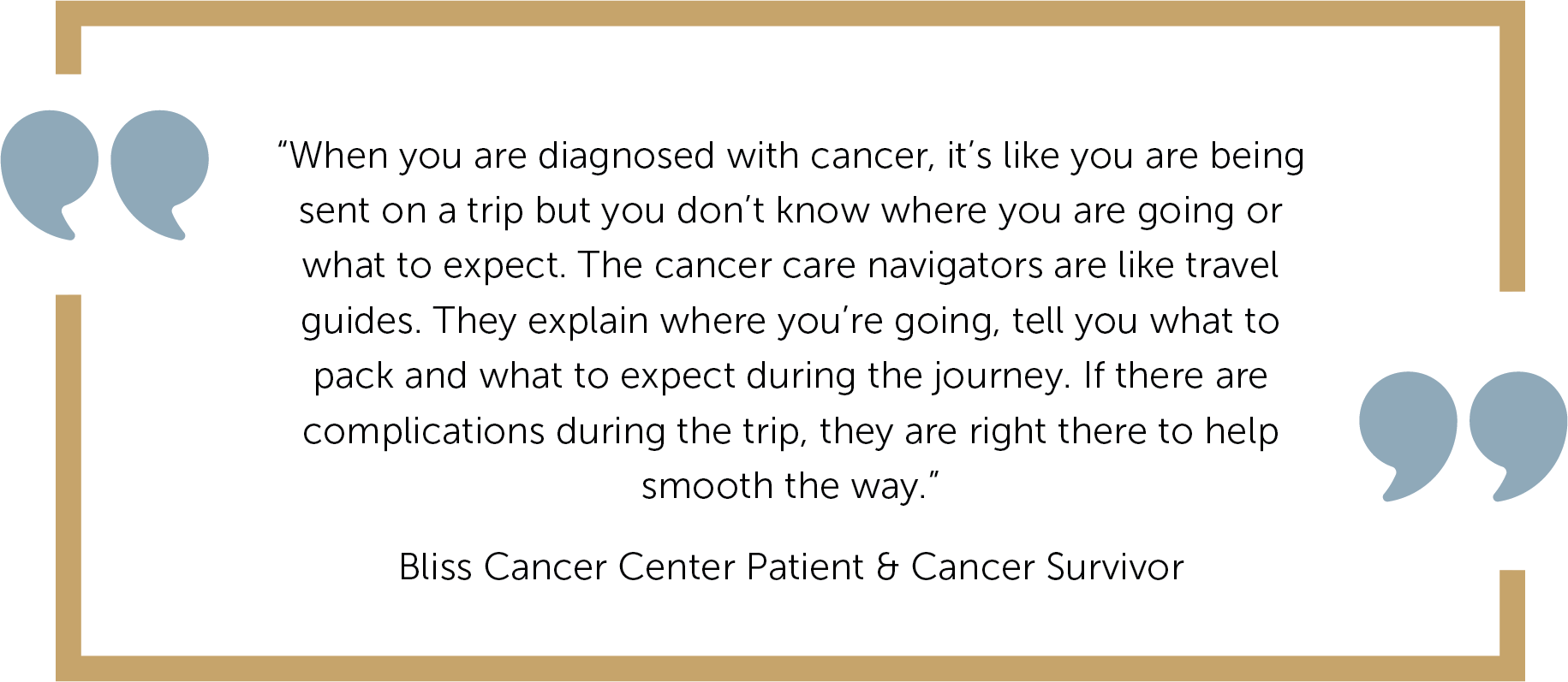 “When you are diagnosed with cancer, it’s like you are being sent on a trip but you don’t know where you are going or what to expect. The cancer care navigators are like travel guides. They explain where you’re going, tell you what to pack and what to expect during the journey. If there are complications during the trip, they are right there to help smooth the way.”    Bliss Cancer Center Patient & Cancer Survivor